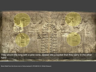 Stone Relief from the throne room of Ashurnasirpal II, 870-860 B.C.E. British Museum
They anoint the king with a pine cone, dipped into a bucket that they carry in the other
hand
 