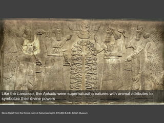 Stone Relief from the throne room of Ashurnasirpal II, 870-860 B.C.E. British Museum
Like the Lamassu, the Apkallu were supernatural creatures with animal attributes to
symbolize their divine powers
 