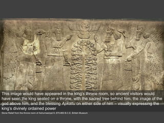Stone Relief from the throne room of Ashurnasirpal II, 870-860 B.C.E. British Museum
This image would have appeared in the king’s throne room, so ancient visitors would
have seen the king seated on a throne, with the sacred tree behind him, the image of the
god above him, and the blessing Apkallu on either side of him – visually expressing the
king’s divinely ordained power
 