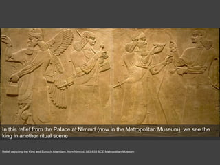 Relief depicting the King and Eunuch Attendant, from Nimrud, 883-859 BCE Metropolitan Museum
In this relief from the Palace at Nimrud (now in the Metropolitan Museum), we see the
king in another ritual scene
 