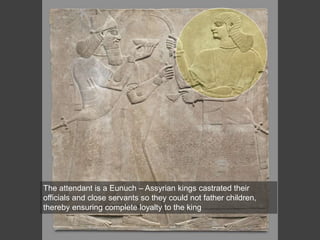 The attendant is a Eunuch – Assyrian kings castrated their
officials and close servants so they could not father children,
thereby ensuring complete loyalty to the king
 