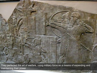 Assyrian attack on a town from the Northwest Palace at Nimrud (c. 865-860 BCE)
They perfected the art of warfare, using military force as a means of expanding and
maintaining their power
 