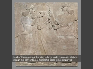 In all of these scenes, the king is large and imposing in stature,
though the convention of hierarchic scale is not employed
 