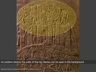 Sacking of Susa by Ashurbanipal, North Palace, Nineveh, 647 B.C.E.
As soldiers destroy the walls of the city, flames can be seen in the background
 