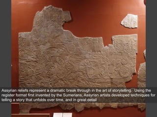Assyrian reliefs represent a dramatic break through in the art of storytelling. Using the
register format first invented by the Sumerians, Assyrian artists developed techniques for
telling a story that unfolds over time, and in great detail
 