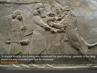 “In ancient Assyria, lion-hunting was considered the sport of kings, symbolic of the ruling
monarch’s duty to protect and fight for his people.”
British Museum
 
