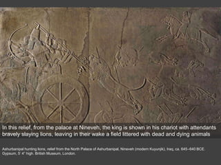 Ashurbanipal hunting lions, relief from the North Palace of Ashurbanipal, Nineveh (modern Kuyunjik), Iraq, ca. 645–640 BCE.
Gypsum, 5’ 4” high. British Museum, London.
In this relief, from the palace at Nineveh, the king is shown in his chariot with attendants
bravely slaying lions, leaving in their wake a field littered with dead and dying animals
 