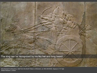 Ashurbanipal hunting lions, relief from the North Palace at Nineveh, ca. 645–640 BCE. Gypsum, 5’ 4” high
British Museum, London.
The king can be recognized by his fez hat and long beard
 