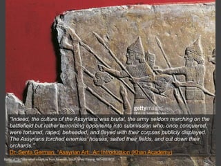 Battle of Til-Tuba relief sculpture from Nineveh, South West Palace, 660-650 BCE.
“Indeed, the culture of the Assyrians was brutal, the army seldom marching on the
battlefield but rather terrorizing opponents into submission who, once conquered,
were tortured, raped, beheaded, and flayed with their corpses publicly displayed.
The Assyrians torched enemies’ houses, salted their fields, and cut down their
orchards.”
Dr. Senta German, “Assyrian Art: An Introduction (Khan Academy)
 