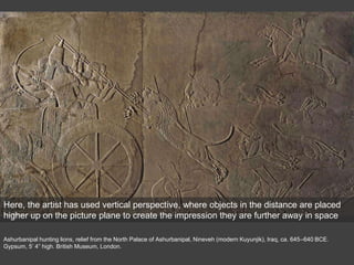 Ashurbanipal hunting lions, relief from the North Palace of Ashurbanipal, Nineveh (modern Kuyunjik), Iraq, ca. 645–640 BCE.
Gypsum, 5’ 4” high. British Museum, London.
Here, the artist has used vertical perspective, where objects in the distance are placed
higher up on the picture plane to create the impression they are further away in space
 