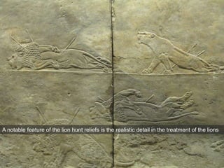 A notable feature of the lion hunt reliefs is the realistic detail in the treatment of the lions
 