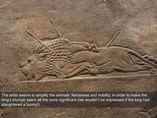 The artist seems to amplify the animals’ fierceness and nobility, in order to make the
king’s triumph seem all the more significant (we wouldn’t be impressed if the king had
slaughtered a bunny!)
 