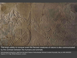Ashurbanipal hunting lions, relief from the North Palace of Ashurbanipal, Nineveh (modern Kuyunjik), Iraq, ca. 645–640 BCE.
Gypsum, 5’ 4” high. British Museum, London.
The king’s ability to conquer even the fiercest creatures of nature is also communicated
by the contrast between the humans and animals
 