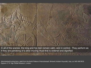 Ashurbanipal hunting lions, relief from the North Palace of Ashurbanipal, Nineveh (modern Kuyunjik), Iraq, ca. 645–640 BCE.
Gypsum, 5’ 4” high. British Museum, London.
In all of the scenes, the king and his men remain calm, and in control. They perform as
if they are partaking of a slow moving ritual that is ordered and dignified
 