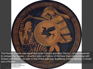 Kylix depicting a Greek hoplite slaying a
Persian inside, by the Triptolemos painter, 5th
century B.C.E. (National Museums of
Scotland)
The Persian Empire was expanded under Cyrus’s grandson Darius I, who endeavored
to conquer the Greeks — at which point our history of the Near East will converge with
Greece and Rome – as seen in this Greek kylix cup illustrating a battle between a Greek
and a Persian
 