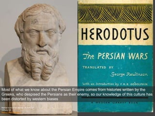 Marbel bust of Herodotos, Roman, 2nd
century CE
Metropolitan Museum
Most of what we know about the Persian Empire comes from histories written by the
Greeks, who despised the Persians as their enemy, so our knowledge of this culture has
been distorted by western biases
 