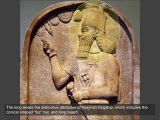 The king wears the distinctive attributes of Assyrian kingship, which includes the
conical shaped “fez” hat, and long beard
 