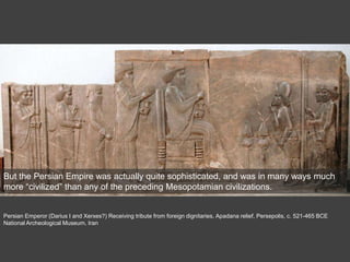 Persian Emperor (Darius I and Xerxes?) Receiving tribute from foreign dignitaries, Apadana relief, Persepolis, c. 521-465 BCE
National Archeological Museum, Iran
But the Persian Empire was actually quite sophisticated, and was in many ways much
more “civilized” than any of the preceding Mesopotamian civilizations.
 