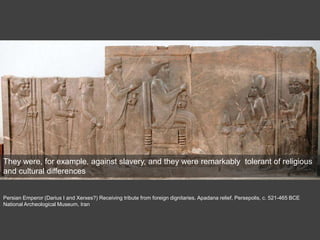 Persian Emperor (Darius I and Xerxes?) Receiving tribute from foreign dignitaries, Apadana relief, Persepolis, c. 521-465 BCE
National Archeological Museum, Iran
They were, for example, against slavery, and they were remarkably tolerant of religious
and cultural differences
 