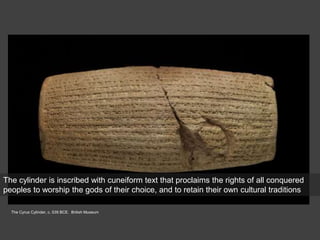 The Cyrus Cylinder, c. 539 BCE. British Museum
The cylinder is inscribed with cuneiform text that proclaims the rights of all conquered
peoples to worship the gods of their choice, and to retain their own cultural traditions
 