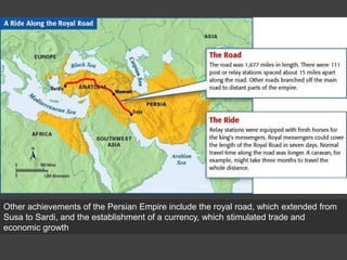 Other achievements of the Persian Empire include the royal road, which extended from
Susa to Sardi, and the establishment of a currency, which stimulated trade and
economic growth
 
