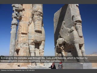 Gateway of all Nations, Persepolis, Iran, c. 521-465 BCE
Entrance to the complex was through the Gate of All Nations, which is flanked by
colossal hybrid creatures resembling Assyrian Lamassu
 