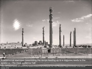 “View of the eastern stairway and columns of the Apadana (Audience Hall) at Persepolis, Iran,” from “Persepolis: Images of an Empire,” at the Oriental
Institute, 2016.
A ceremonial staircase (resembling the ramps leading up to a ziggurat) leads to the
apadana – the royal audience hall
 