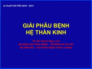 GIẢI PHẪU BỆNH
HỆ THẦN KINH
Ths Bs Huỳnh Ngọc Linh
BỘ MÔN GIAỈ PHẪU BỆNH – TRƯỜNG ĐH YK PNT
BỘ MÔN MÔ – GiẢI PHẪU BỆNH KHOA Y ĐHQG
Lý thuyết Giải Phẫu Bệnh - 2013
 