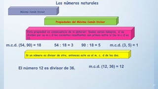 37
Propiedades del Máximo Común Divisor
Esta propiedad es consecuencia de la anterior: Dados varios números, si se
dividen por su m.c.d los cocientes resultantes son primos entre sí (su m.c.d es
1).
Si un número es divisor de otro, entonces este es el m. c. d de los dos.
m.c.d. (54, 90) = 18 54 : 18 = 3 90 : 18 = 5 m.c.d. (3, 5) = 1
El número 12 es divisor de 36. m.c.d. (12, 36) = 12
Los números naturales
Máximo Común Divisor
 