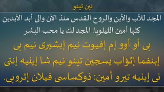 ‫ثينو‬ ‫تين‬
‫اآل‬ ‫أبد‬ ‫والى‬ ‫اآلن‬ ‫منذ‬‫القدس‬ ‫ح‬‫و‬‫والر‬‫واألبن‬‫لألب‬ ‫املجد‬‫بدين‬
‫الليلويا‬ ‫أمين‬ ‫كلها‬.‫البشر‬ ‫محب‬‫يا‬ ‫لك‬ ‫املجد‬
‫بى‬ ‫نيم‬ ‫ى‬‫إبشير‬ ‫نيم‬ ‫إفيوت‬ ‫إم‬ ‫و‬‫أو‬ ‫أو‬ ‫بى‬
‫إي‬ ‫شا‬ ‫نيم‬ ‫تينو‬ ‫يسجين‬ ‫إثؤاب‬ ‫إبنفما‬‫إنتى‬ ‫نيه‬
‫أمين‬ ‫تيرو‬ ‫إينيه‬ ‫نى‬:‫فيالن‬ ‫ى‬ ‫ذوكساس‬‫بى‬‫و‬‫إثر‬.
 