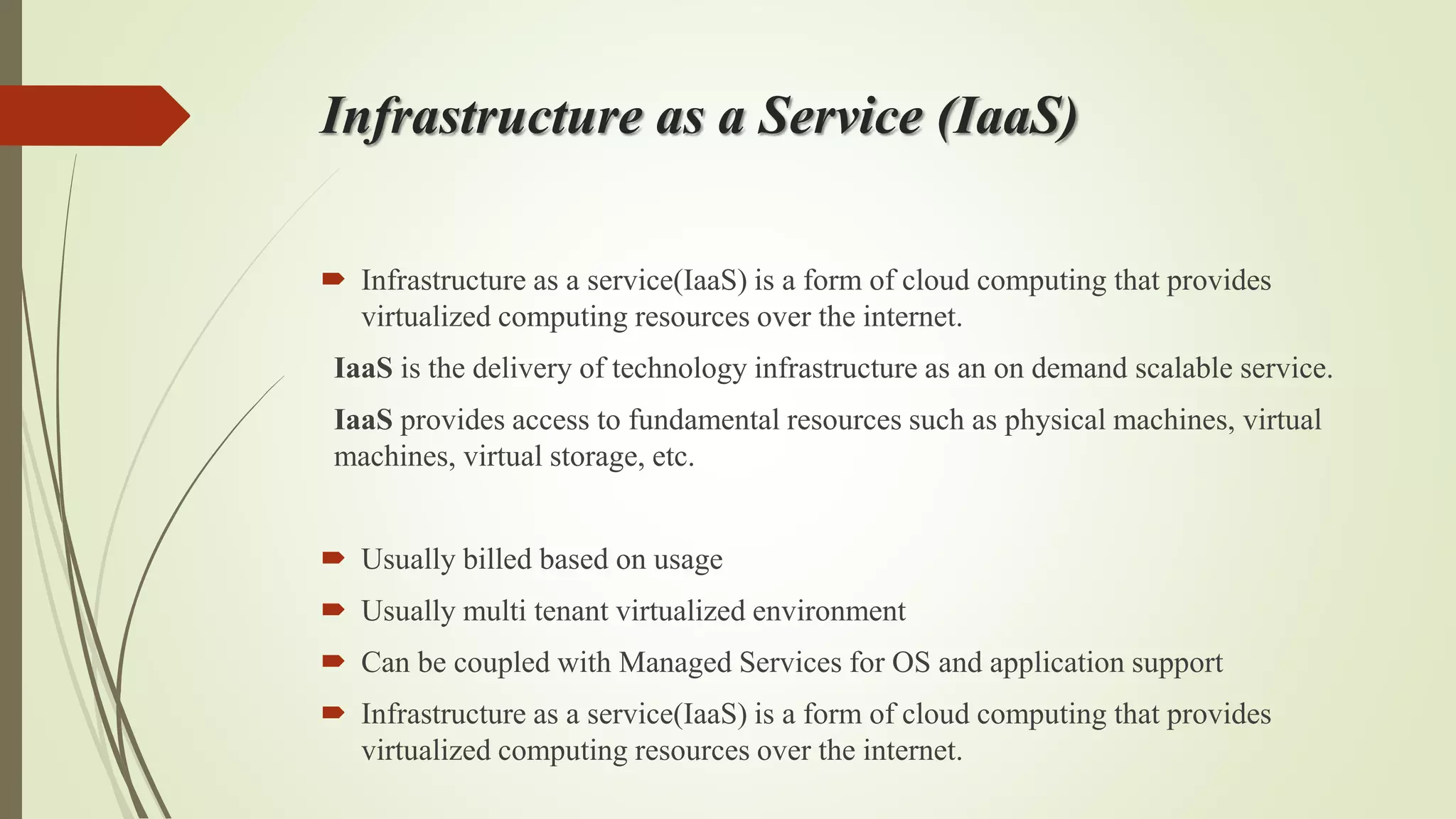Infrastructure as a Service (IaaS)
 Infrastructure as a service(IaaS) is a form of cloud computing that provides
virtualized computing resources over the internet.
IaaS is the delivery of technology infrastructure as an on demand scalable service.
IaaS provides access to fundamental resources such as physical machines, virtual
machines, virtual storage, etc.
 Usually billed based on usage
 Usually multi tenant virtualized environment
 Can be coupled with Managed Services for OS and application support
 Infrastructure as a service(IaaS) is a form of cloud computing that provides
virtualized computing resources over the internet.
 