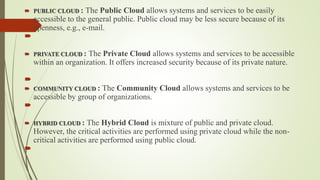  PUBLIC CLOUD : The Public Cloud allows systems and services to be easily
accessible to the general public. Public cloud may be less secure because of its
openness, e.g., e-mail.

 PRIVATE CLOUD : The Private Cloud allows systems and services to be accessible
within an organization. It offers increased security because of its private nature.

 COMMUNITY CLOUD : The Community Cloud allows systems and services to be
accessible by group of organizations.

 HYBRID CLOUD : The Hybrid Cloud is mixture of public and private cloud.
However, the critical activities are performed using private cloud while the non-
critical activities are performed using public cloud.

 