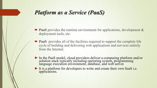 Platform as a Service (PaaS)
 PaaS provides the runtime environment for applications, development &
deployment tools, etc.
 PaaS provides all of the facilities required to support the complete life
cycle of building and delivering web applications and services entirely
from the Internet.
► In the PaaS model, cloud providers deliver a computing platform and/or
solution stack typically including operating system, programming
language execution environment, database, and web server.
► It is a platform for developers to write and create their own SaaS i.e.
applications.
 