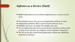 Software as a Service (SaaS)
 SaaS model allows to use software applications as a service to end
users.
 On demand service: Pay per use of application software to users.
 Independent platform: Don’t need to install software on pc.
 Multiple end users: Available for multiple end users.
 It is an application that can be accessed from anywhere on the world
as long as you can have an computer with an Internet Connection.
 We can access this cloud hosted application without any additional
hardware or software.
 