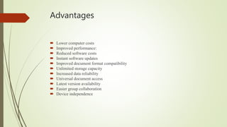 Advantages
 Lower computer costs
 Improved performance:
 Reduced software costs
 Instant software updates
 Improved document format compatibility
 Unlimited storage capacity
 Increased data reliability
 Universal document access
 Latest version availability
 Easier group collaboration
 Device independence
 