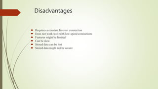 Disadvantages
 Requires a constant Internet connection
 Does not work well with low-speed connections
 Features might be limited
 Can be slow
 Stored data can be lost
 Stored data might not be secure
 