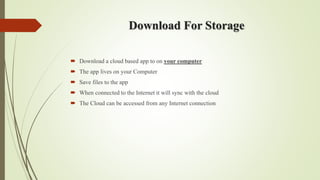 Download For Storage
 Download a cloud based app to on your computer
 The app lives on your Computer
 Save files to the app
 When connected to the Internet it will sync with the cloud
 The Cloud can be accessed from any Internet connection
 