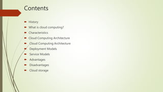 Contents
 History
 What is cloud computing?
 Characteristics
 Cloud Computing Architecture
 Cloud Computing Architecture
 Deployment Models
 Service Models
 Advantages
 Disadvantages
 Cloud storage
 