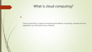 What is cloud computing?

Cloud computing is a type of computing that delivers computing, storage and even
application as a services across a network.
 
