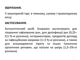 13
ЗБЕРІГАННЯ.
У закупореній тарі, в темному, сухому і прохолодному
місці.
ЗАСТОСУВАННЯ.
Антисептичний засіб. Хлорамін застосовують для
лікування інфікованих ран, для дезінфекції рук (0,25–
0,5 %-ні розчини), інструментарію, предметів догляду
за інфекційними хворими (1–3 %-ні розчини), а також
для знешкодження іприту та інших токсичних
органічних речовин, що попали на шкіру (1,5–2%-ні
розчини).
 