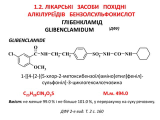 ГЛІБЕНКЛАМІД
GLIBENCLAMIDUM (ДФУ)
GLIBENCLAMIDE
1-[[4-[2-[(5-хлор-2-метоксибензоїл)аміно]етил]феніл]-
сульфоніл]-3-циклогексилсечовина
SO2
NH CO NHC
O
Cl
OCH3
NH CH2
CH2
1.2. ЛІКАРСЬКІ ЗАСОБИ ПОХІДНІ
АЛКІЛУРЕЇДІВ БЕНЗОЛСУЛЬФОКИСЛОТ
ДФУ 2-е вид. Т. 2 с. 160
C23H28CIN3O5S M.м. 494.0
Вміст: не менше 99.0 % і не більше 101.0 %, у перерахунку на суху речовину.
 