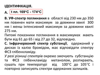 ІДЕНТИФІКАЦІЯ.
А.
В. УФ-спектр поглинання в області від 230 нм до 350
нм повинен мати максимум за довжини хвилі 300
нм і менш інтенсивний максимум за довжини хвилі
275 нм.
Питомі показники поглинання в максимумах мають
бути від 61 до 65 і від 27 до 32, відповідно.
С. Інфрачервоний спектр субстанції, одержаний у
дисках із калію бромідом, має відповідати спектру
ФСЗ глібенкламіду.
У разі різниці спектрів окремо змочують субстанцію
та ФСЗ глібенкламіду метанолом, розтирають,
сушать при температурі від 100°С до 105°С і
повторно записують спектри одержаних залишків.
t пл. 169С - 174С
 