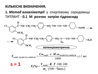 SO2
NH CO NHC
O
Cl
OCH3
NH CH2
CH2
SO2
N CO NHC
O
Cl
OCH3
NH CH2
CH2
Na
+ NaOH
+ H2O
КІЛЬКІСНЕ ВИЗНАЧЕННЯ.
1. Метод алкаліметрії у спиртовому середовищі
ТИТРАНТ - 0.1 М розчин натрію гідроксиду
 
100 100
100
NaOH
н
V К Т
Х(%)
m %вол.
   

 
1000
GLIBENCLANaOH
NaO
MIDUM
H GLIBENCLAMIDUM/
См s М .м.
T ;г / мл
 

s = 1
потенціометрично
 