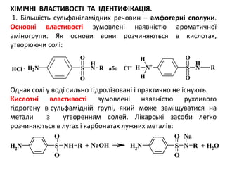 ХІМІЧНІ ВЛАСТИВОСТІ ТА ІДЕНТИФІКАЦІЯ.
1. Більшість сульфаніламідних речовин – амфотерні сполуки.
Основні властивості зумовлені наявністю ароматичної
аміногрупи. Як основи вони розчиняються в кислотах,
утворюючи солі:
Однак солі у воді сильно гідролізовані і практично не існують.
Кислотні властивості зумовлені наявністю рухливого
гідрогену в сульфамідній групі, який може заміщуватися на
метали з утворенням солей. Лікарські засоби легко
розчиняються в лугах і карбонатах лужних металів:
NH2
S NH
O
O
R NH2
S N
O
O
R
Na
+ NaOH + H2O
H2N S
H
N
O
O
R N+
S
H
N
O
O
R
H
H
HHCl . або Cl
 