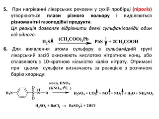5. При нагріванні лікарських речовин у сухій пробірці (піроліз)
утворюються плави різного кольору і виділяються
різноманітні газоподібні продукти.
Ця реакція дозволяє відрізнити деякі сульфаніламіди один
від одного.
6. Для виявлення атома сульфуру в сульфамідній групі
лікарський засіб окиснюють кислотою нітратною конц. або
сплавляють з 10-кратною кількістю калію нітрату. Отримані
при цьому сульфати визначають за реакцією з розчином
барію хлориду:
H2S
(CH3COO)2Pb
PbS + 2CH3COOH
H2N S
H
N
O
O
R H2SO4 + CO2 + NO + NO2 + H2O + NH4NO3
конц. HNO3
(KNO3, t0
C )
H2SO4 + BaCl2  BaSO4 + 2HCl
 