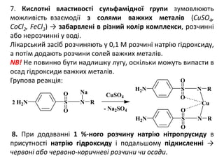 7. Кислотні властивості сульфамідної групи зумовлюють
можливість взаємодії з солями важких металів (CuSO4,
CoCl2, FeCl3) → забарвлені в різний колір комплекси, розчинні
або нерозчинні у воді.
Лікарський засіб розчиняють у 0,1 М розчині натрію гідроксиду,
а потім додають розчини солей важких металів.
NB! Не повинно бути надлишку лугу, оскільки можуть випасти в
осад гідроксиди важких металів.
Групова реакція:
8. При додаванні 1 %-ного розчину натрію нітропрусиду в
присутності натрію гідроксиду і подальшому підкисленні →
червоні або червоно-коричневі розчини чи осади.
H2N S N R
Na
H2N S N R
Cu
H2N S N R
2
- Na2SO4
CuSO4
O
O
O
O
O
O
 