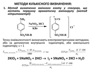 МЕТОДИ КІЛЬКІСНОГО ВИЗНАЧЕННЯ:
1. Метод визначення амінного азоту у сполуках, що
містять первинну ароматичну аміногрупу (метод
нітритометрії):
Точку еквівалентності визначають електрометричними методами,
або за допомогою внутрішніх індикаторів, або зовнішнього
індикатору; s = 1
2KIO3 + 5NaNO2 + 2HCl  I2 + 5NaNO3 + 2KCl + H2O
 
н
NaNO
m
ТКVV
Х
100
(%)
..осн.вNaNO 22


дослідконтр.вдослід
нm
ТКV
Х
100
(%) 2NaNO 
млг
мМsСм
T
бензокаїнуNaNO
бензокаїнNaNO /
1000
..2
2 /


N N
SO2NH-R
NH2
SO2NH-R
NaNO2, HCl
+
_
KBr Cl
 