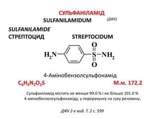 СУЛЬФАНІЛАМІД
SULFANILAMIDUM (ДФУ)
SULFANILAMIDЕ
СТРЕПТОЦИД STREPTOCIDUM
4-Амінобензолсульфонамід
C6H8N2O2S М.м. 172.2
NH2 S NH2
O
O
ДФУ 2-е вид. Т. 2 с. 599
Сульфаніламід містить не менше 99.0 % і не більше 101.0 %
4-амінобензолсульфонаміду, у перерахунку на суху речовину.
 
