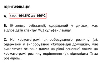 ІДЕНТИФІКАЦІЯ
А.
В. ІК-спектр субстанції, одержаний у дисках, має
відповідати спектру ФСЗ сульфаніламіду.
С. На хроматограмі випробовуваного розчину (а),
одержаній у випробуванні «Супровідні домішки», має
виявлятися основна пляма на рівні основної плями на
хроматограмі розчину порівняння (а), відповідна їй за
розміром.
t пл. 164,5С до 166С
 