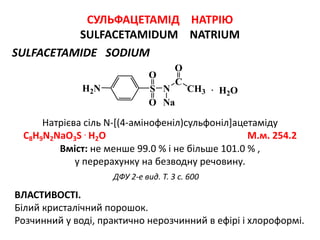 СУЛЬФАЦЕТАМІД НАТРІЮ
SULFACETAMIDUM NATRIUM
SULFACETAMIDE SODIUM
Натрієва сіль N-[(4-амінофеніл)сульфоніл]ацетаміду
C8H9N2NaO3S . H2O М.м. 254.2
ВЛАСТИВОСТІ.
Білий кристалічний порошок.
Розчинний у воді, практично нерозчинний в ефірі і хлороформі.
ДФУ 2-е вид. Т. 3 с. 600
Вміст: не менше 99.0 % і не більше 101.0 % ,
у перерахунку на безводну речовину.
N CH3
C
H2N S
O
O
O
Na
· H2O
 